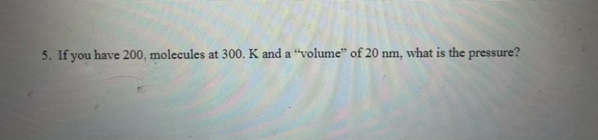 5. If you have 200, molecules at 300. K and a "volume" of 20 nm, what is the pressure?
