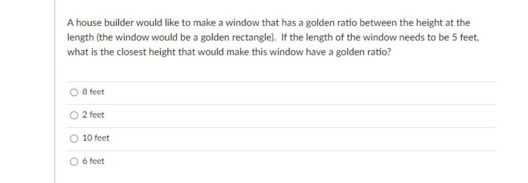 A house builder would like to make a window that has a golden ratio between the height at the
length (the window would be a golden rectangle). If the length of the window needs to be 5 feet,
what is the closest height that would make this window have a golden ratio?
8 feet
2 feet
O 10 feet
O 6 feet