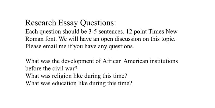 Research Essay Questions:
Each question should be 3-5 sentences. 12 point Times New
Roman font. We will have an open discussion on this topic.
Please email me if you have any questions.
What was the development of African American institutions
before the civil war?
What was religion like during this time?
What was education like during this time?
