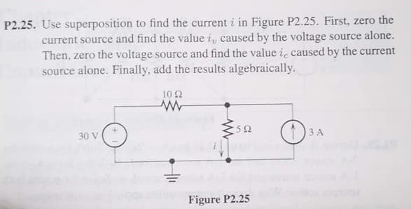 P2.25. Use superposition to find the current i in Figure P2.25. First, zero the
current source and find the value i, caused by the voltage source alone.
Then, zero the voltage source and find the value ic caused by the current
source alone. Finally, add the results algebraically.
10 2
30 V
1)3 A
Figure P2.25
