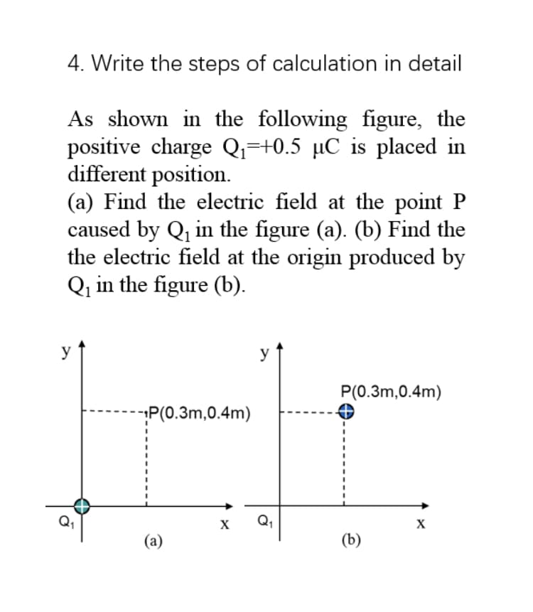 4. Write the steps of calculation in detail
As shown in the following figure, the
positive charge Qi=+0.5 µC is placed in
different position.
(a) Find the electric field at the point P
caused by Q, in the figure (a). (b) Find the
the electric field at the origin produced by
Qq in the figure (b).
y
P(0.3m,0.4m)
P(0.3m,0.4m)
X
Q,
(а)
(b)

