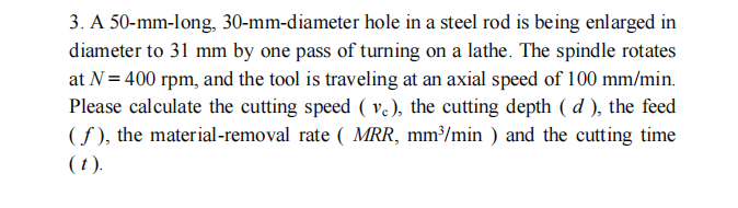 3. A 50-mm-long, 30-mm-diameter hole in a steel rod is being enlarged in
diameter to 31 mm by one pass of turning on a lathe. The spindle rotates
at N = 400 rpm, and the tool is traveling at an axial speed of 100 mm/min.
Please calculate the cutting speed ( v), the cutting depth ( d ), the feed
(f ), the material-removal rate ( MRR, mm³/min ) and the cutting time
(1).
