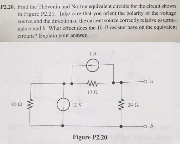 P2.20. Find the Thévenin and Norton equivalent circuits for the circuit shown
in Figure P2.20. Take care that you orient the polarity of the voltage
source and the direction of the current source correctly relative to termi-
nals a and b. What effect does the 10-2 resistor have on the equivalent
circuits? Explain your answer.
1 A
12 2
10 2
12 V
24 2
Figure P2.20
