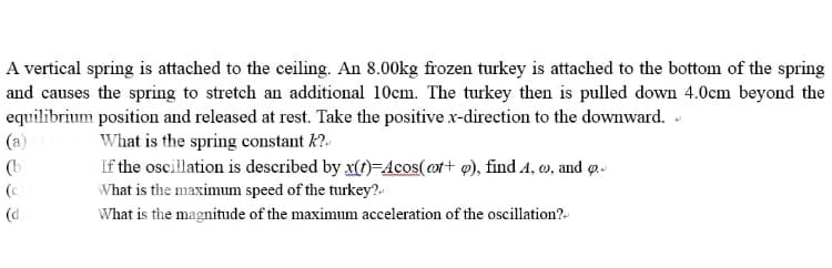 A vertical spring is attached to the ceiling. An 8.00kg frozen turkey is attached to the bottom of the spring
and causes the spring to stretch an additional 10cm. The turkey then is pulled down 4.0cm beyond the
equilibrium position and released at rest. Take the positive x-direction to the downward.
(a)
What is the spring constant k?-
If the oscillation is described by x(f)=4cos( ot+ @), find A, w, and q-
(b
(c
What is the maximum speed of the turkey?.-
(d
What is the magnitude of the maximunm acceleration of the oscillation?-
