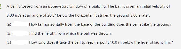 2 A ball is tossed from an upper-story window of a building. The ball is given an initial velocity of
8.00 m/s at an angle of 20.0° below the horizontal. It strikes the ground 3.00 s later.
(a)
How far horizontally from the base of the building does the bll strike the ground?
(b)
Find the height from which the ball was thrown.
(c)
How long does it take the ball to reach a point 10.0 m below the level of launching?
