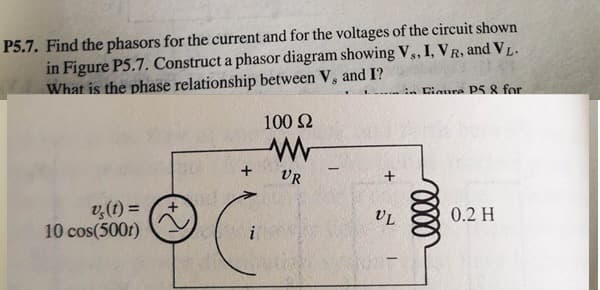 P5.7. Find the phasors for the current and for the voltages of the circuit shown
in Figure P5.7. Construct a phasor diagram showing V,, I, VR, and VL.
What is the phase relationship between V, and I?
. Cimura PS & for
100 2
+
VR
v,(t) =
10 cos(500r)
UL
0.2 H
