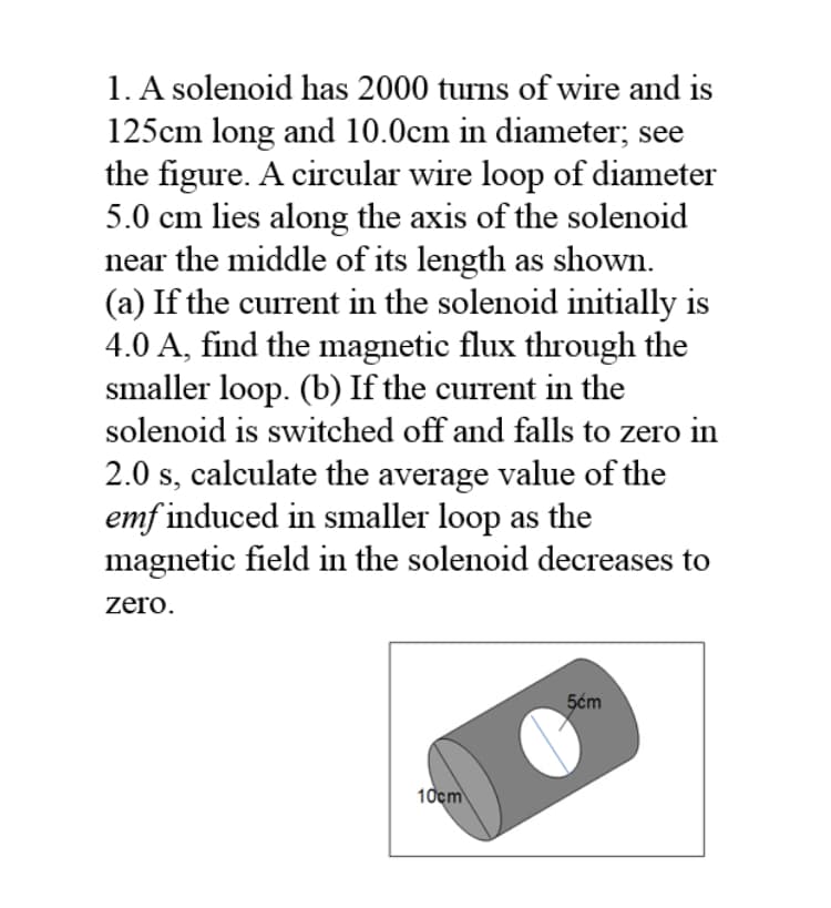 1. A solenoid has 2000 turns of wire and is
125cm long and 10.0cm in diameter; see
the figure. A circular wire loop of diameter
5.0 cm lies along the axis of the solenoid
near the middle of its length as shown.
(a) If the current in the solenoid initially is
4.0 A, find the magnetic flux through the
smaller loop. (b) If the current in the
solenoid is switched off and falls to zero in
2.0 s, calculate the average value of the
emf induced in smaller loop as the
magnetic field in the solenoid decreases to
zero.
5ćm
10cm
