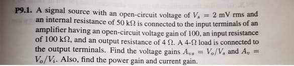 P9.1. A signal source with an open-circuit voltage of V, = 2 mV rms and
an internal resistance of 50 kN is connected to the input terminals of an
amplifier having an open-circuit voltage gain of 100, an input resistance
of 100 k2, and an output resistance of 4 N. A 4-N load is connected to
the output terminals. Find the voltage gains As = Vo/V, and A,
Vo/Vị. Also, find the power gain and current gain.
%3D
