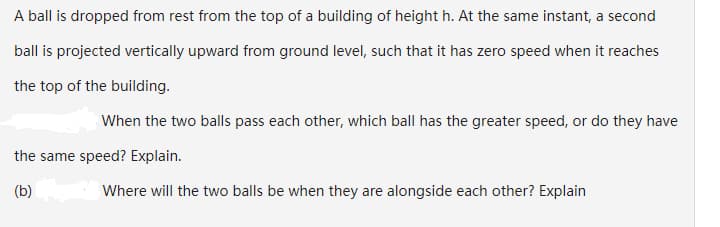 A ball is dropped from rest from the top of a building of height h. At the same instant, a second
ball is projected vertically upward from ground level, such that it has zero speed when it reaches
the top of the building.
When the two balls pass each other, which ball has the greater speed, or do they have
the same speed? Explain.
(b)
Where will the two balls be when they are alongside each other? Explain
