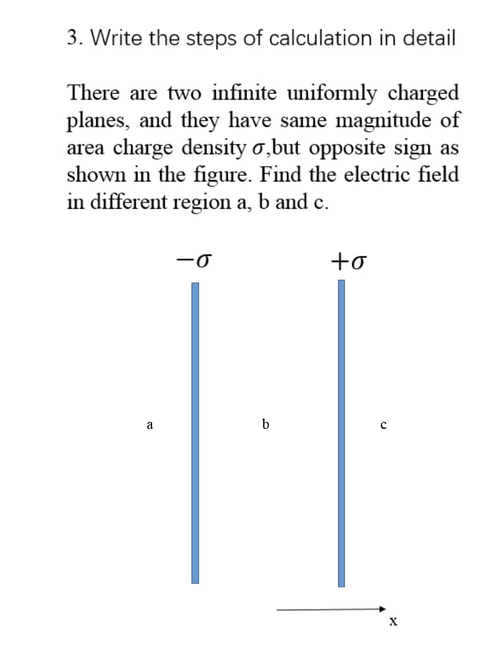 3. Write the steps of calculation in detail
There are two infinite uniformly charged
planes, and they have same magnitude of
area charge density o,but opposite sign as
shown in the figure. Find the electric field
in different region a, b and c.
+o
a
b
