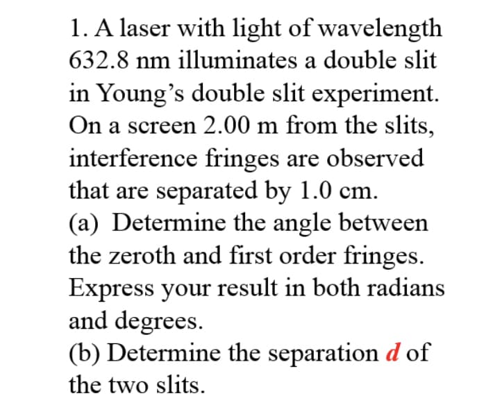 1. A laser with light of wavelength
632.8 nm illuminates a double slit
in Young's double slit experiment.
On a screen 2.00 m from the slits,
interference fringes are observed
that are separated by 1.0 cm.
(a) Determine the angle between
the zeroth and first order fringes.
Express your result in both radians
and degrees.
(b) Determine the separation d of
the two slits.
