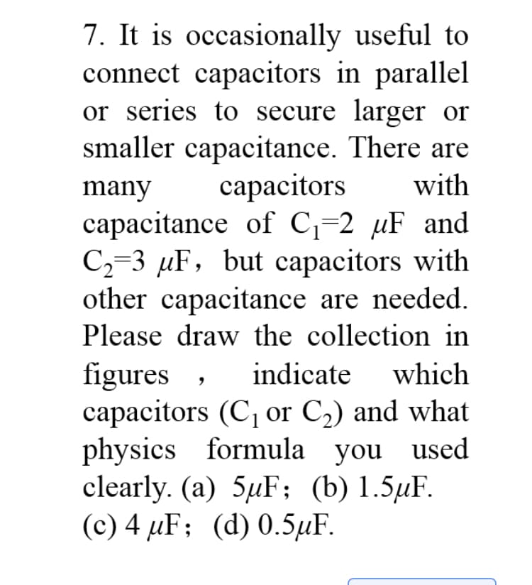 7. It is occasionally useful to
connect capacitors in parallel
or series to secure larger or
smaller capacitance. There are
сараcitors
capacitance of C;=2 µF and
C2=3 µF, but capacitors with
other capacitance are needed.
Please draw the collection in
many
with
figures
capacitors (C, or C2) and what
physics formula you used
clearly. (a) 5µF; (b) 1.5µF.
(c) 4 µF; (d) 0.5µF.
indicate
which
