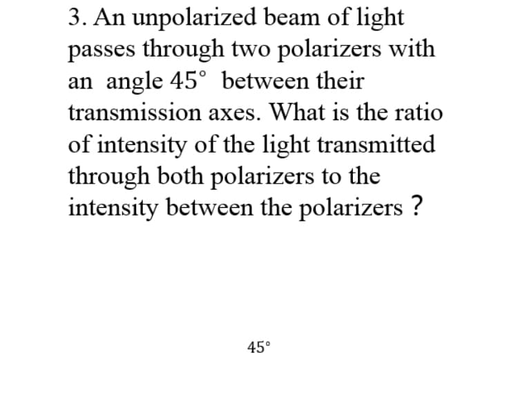 3. An unpolarized beam of light
passes through two polarizers with
an angle 45° between their
transmission axes. What is the ratio
of intensity of the light transmitted
through both polarizers to the
intensity between the polarizers ?
45°
