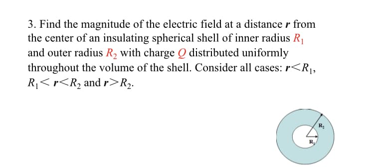 3. Find the magnitude of the electric field at a distance r from
the center of an insulating spherical shell of inner radius R,
and outer radius R, with charge Q distributed uniformly
throughout the volume of the shell. Consider all cases: r<R¡,
R<r<R2 and r>R.
