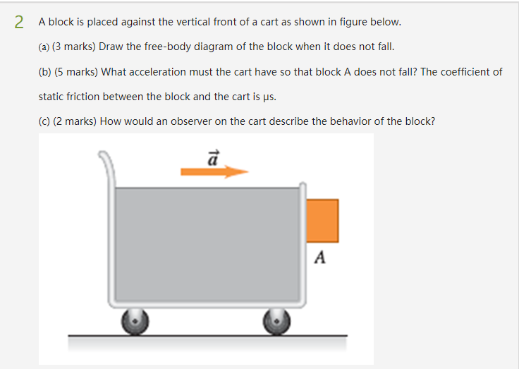 2 A block is placed against the vertical front of a cart as shown in figure below.
(a) (3 marks) Draw the free-body diagram of the block when it does not fall.
(b) (5 marks) What acceleration must the cart have so that block A does not fall? The coefficient of
static friction between the block and the cart is us.
(c) (2 marks) How would an observer on the cart describe the behavior of the block?
A
