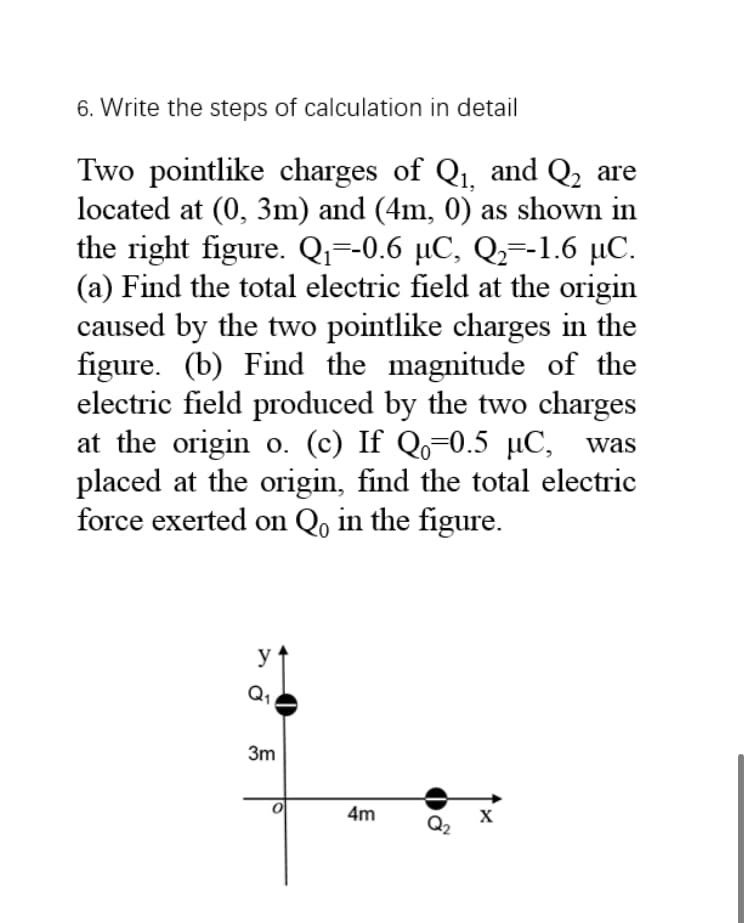 6. Write the steps of calculation in detail
Two pointlike charges of Q1, and Q2 are
located at (0, 3m) and (4m, 0) as shown in
the right figure. Qi=-0.6 µC, Qz=-1.6 µC.
(a) Find the total electric field at the origin
caused by the two pointlike charges in the
figure. (b) Find the magnitude of the
electric field produced by the two charges
at the origin o. (c) If Qo=0.5 µC, was
placed at the origin, find the total electric
force exerted on Qo in the figure.
y
Q1
3m
4m
X
Q2
