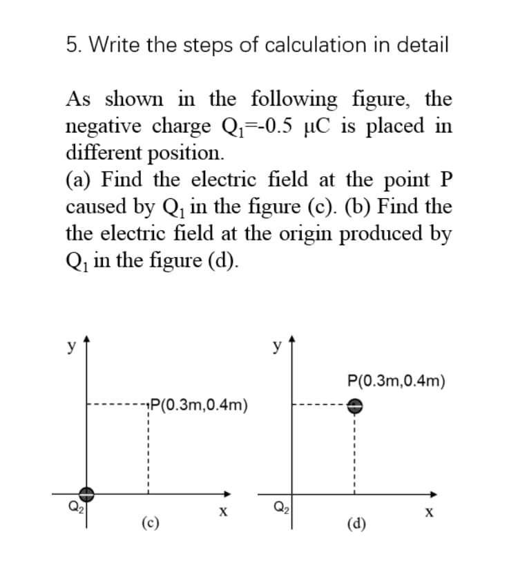 5. Write the steps of calculation in detail
As shown in the following figure, the
negative charge Qi=-0.5 µC is placed in
different position.
(a) Find the electric field at the point P
caused by Q, in the figure (c). (b) Find the
the electric field at the origin produced by
Qq in the figure (d).
y
y
P(0.3m,0.4m)
P(0.3m,0.4m)
Q2
Q2
(c)
(d)
