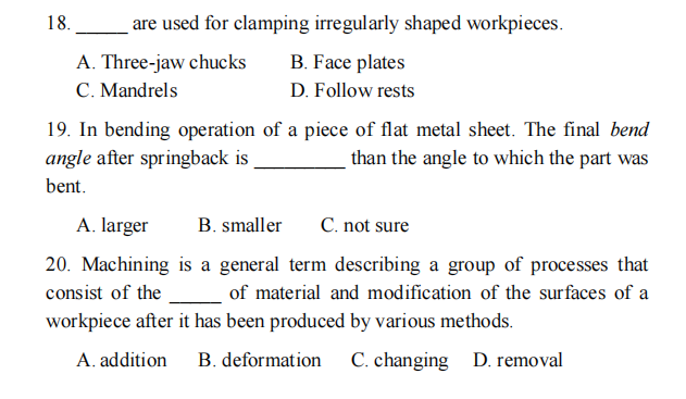 18.
are used for clamping irregularly shaped workpieces.
A. Three-jaw chucks
C. Mandrels
B. Face plates
D. Follow rests
19. In bending operation of a piece of flat metal sheet. The final bend
angle after springback is
than the angle to which the part was
bent.
A. larger
B. smaller
C. not sure
20. Machining is a general term describing a group of processes that
consist of the
of material and modification of the surfaces of a
workpiece after it has been produced by various methods.
A. addition
B. deformation
C. changing D. removal
