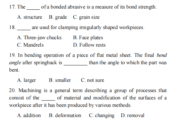 17. The
of a bonded abrasive is a measure of its bond strength.
A. structure B. grade C. grain size
18.
are used for clamping irregularly shaped workpieces.
A. Three-jaw chucks
C. Mandrels
B. Face plates
D. Follow rests
19. In bending operation of a piece of flat metal sheet. The final bend
angle after springback is
than the angle to which the part was
bent.
A. larger
B. smaller
C. not sure
20. Machining is a general term describing a group of processes that
consist of the of material and modification of the surfaces of a
workpiece after it has been produced by various methods.
A. addition
B. deformation
C. changing D. removal
