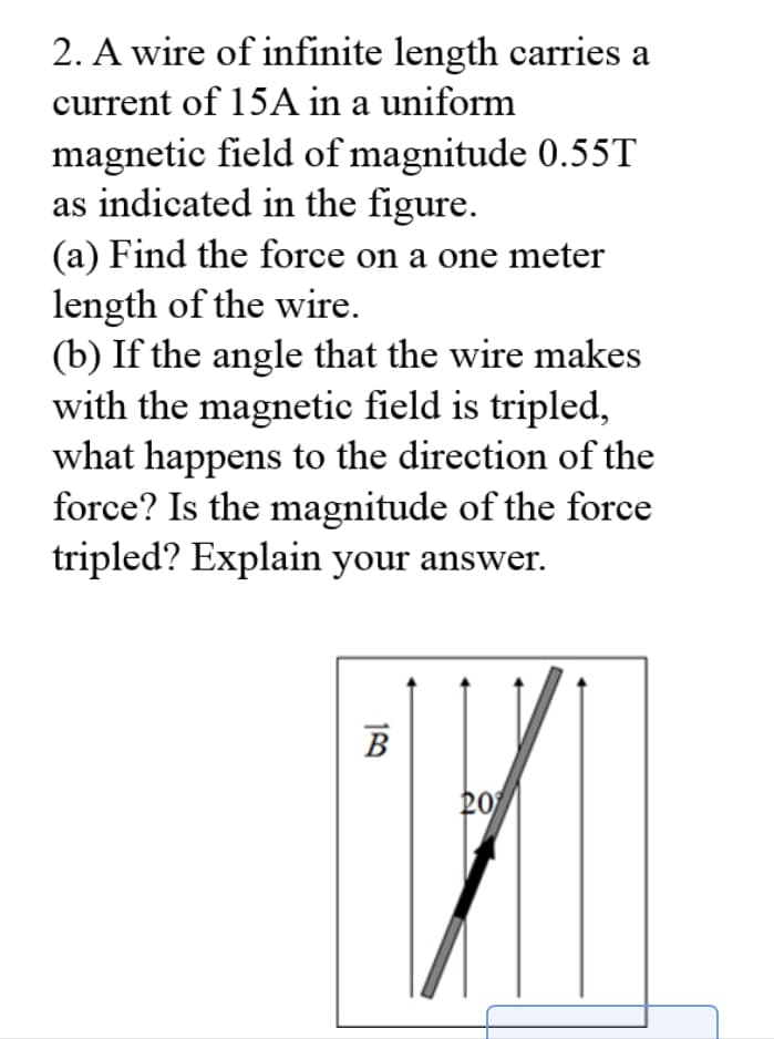 2. A wire of infinite length carries a
current of 15A in a uniform
magnetic field of magnitude 0.55T
as indicated in the figure.
(a) Find the force on a one meter
length of the wire.
(b) If the angle that the wire makes
with the magnetic field is tripled,
what happens to the direction of the
force? Is the magnitude of the force
tripled? Explain your answer.
B
20
