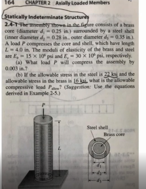 164
CHAPTER 2 Axially Loaded Members
Statically Indeterminate Structures
2.4-1The assembty showa in the figure consists of a brass
core (diameter d, = 0.25 in.) surrounded by a steel shell
(inner diameter d = 0.28 in., outer diameter d, = 0.35 in.).
A load P compresses the core and shell, which have length
L = 4.0 in, The moduli of elasticity of the brass and steel
are E, = 15 × 10° psi and E, = 30 × 10º psi, respectively.
(a) What loadP will compress the assembly by
0.003 in.?
(b) If the allowable stress in the steel is 22 ksi and the
allowable stress in the brass is 16 ksi, what is the allowable
compressive load Pallow? (Suggestion: Use the equations
derived in Example 2-5.)
%3D
%3D
P
(6)
Steel shell
Brass core
L.
at-E"
