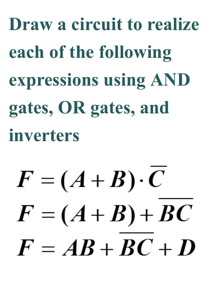 Draw a circuit to realize
each of the following
expressions using AND
gates, OR gates, and
inverters
F = (A+B)·C
F = (A+B)+ BC
F = AB+ BC + D
