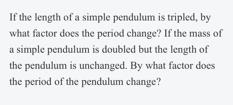 If the length of a simple pendulum is tripled, by
what factor does the period change? If the mass of
a simple pendulum is doubled but the length of
the pendulum is unchanged. By what factor does
the period of the pendulum change?
