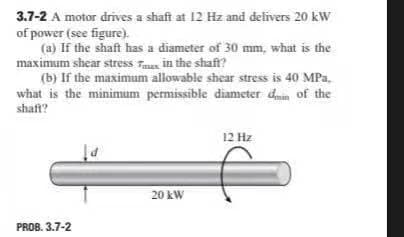 3.7-2 A motor drives a shaft at 12 Hz and delivers 20 kW
of power (see figure).
(a) If the shaft has a diameter of 30 mm, what is the
maximum shear stress Faus in the shaft?
(b) If the maximum allowable shear stress is 40 MPa.
what is the minimum permissible diameter din of the
shaft?
12 Hz
20 kW
PROB. 3.7-2
