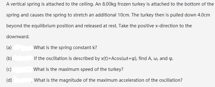 A vertical spring is attached to the ceiling. An 8.00kg frozen turkey is attached to the bottom of the
spring and causes the spring to stretch an additional 10cm. The turkey then is pulled down 4.0cm
beyond the equilibrium position and released at rest. Take the positive x-direction to the
downward.
(a)
What is the spring constant k?
(b)
If the oscillation is described by x(t)=Acos(wt+q), find A, w, and p.
(c)
What is the maximum speed of the turkey?
(d)
What is the magnitude of the maximum acceleration of the oscillation?
