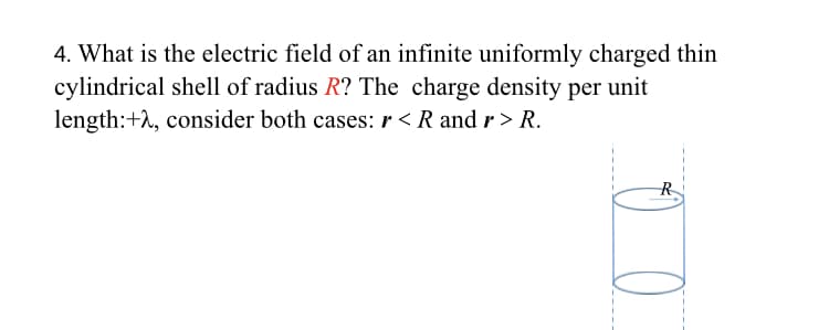4. What is the electric field of an infinite uniformly charged thin
cylindrical shell of radius R? The charge density per unit
length:+2, consider both cases: r < R and r> R.
