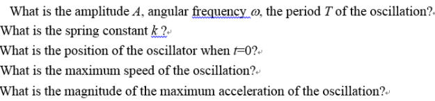 What is the amplitude A, angular frequency @, the period T of the oscillation?.
What is the spring constant k?-
What is the position of the oscillator when t=0?-
What is the maxinmum speed of the oscillation?-
What is the magnitude of the maximum acceleration of the oscillation?-
