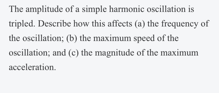 The amplitude of a simple harmonic oscillation is
tripled. Describe how this affects (a) the frequency of
the oscillation; (b) the maximum speed of the
oscillation; and (c) the magnitude of the maximum
acceleration.
