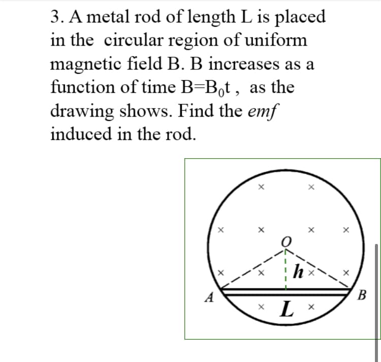 3. A metal rod of length L is placed
in the circular region of uniform
magnetic field B. B increases as a
function of time B=B,t , as the
drawing shows. Find the emf
induced in the rod.
A
В
L
