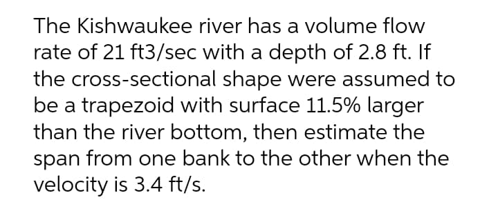 The Kishwaukee river has a volume flow
rate of 21 ft3/sec with a depth of 2.8 ft. If
the cross-sectional shape were assumed to
be a trapezoid with surface 11.5% larger
than the river bottom, then estimate the
span from one bank to the other when the
velocity is 3.4 ft/s.
