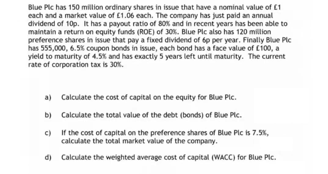 Blue Plc has 150 million ordinary shares in issue that have a nominal value of £1
each and a market value of £1.06 each. The company has just paid an annual
dividend of 10p. It has a payout ratio of 80% and in recent years has been able to
maintain a return on equity funds (ROE) of 30%. Blue Plc also has 120 million
preference shares in issue that pay a fixed dividend of 6p per year. Finally Blue Plc
has 555,000, 6.5% coupon bonds in issue, each bond has a face value of £100, a
yield to maturity of 4.5% and has exactly 5 years left until maturity. The current
rate of corporation tax is 30%.
a)
Calculate the cost of capital on the equity for Blue Plc.
b)
Calculate the total value of the debt (bonds) of Blue Plc.
c)
If the cost of capital on the preference shares of Blue Plc is 7.5%,
calculate the total market value of the company.
d)
Calculate the weighted average cost of capital (WACC) for Blue Plc.
