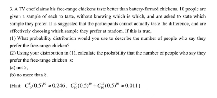 3. A TV chef claims his free-range chickens taste better than battery-farmed chickens. 10 people are
given a sample of each to taste, without knowing which is which, and are asked to state which
sample they prefer. It is suggested that the participants cannot actually taste the difference, and are
effectively choosing which sample they prefer at random. If this is true,
(1) What probability distribution would you use to describe the number of people who say they
prefer the free-range chicken?
(2) Using your distribution in (1), calculate the probability that the number of people who say they
prefer the free-range chicken is:
(a) not 5;
(b) no more than 8.
(Hint: C (0.5)¹00.246, C (0.5)¹0+C (0.5)¹0 ≈ 0.011)