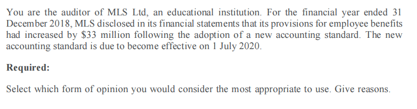 You are the auditor of MLS Ltd, an educational institution. For the financial year ended 31
December 2018, MLS disclosed in its financial statements that its provisions for employee benefits
had increased by $33 million following the adoption of a new accounting standard. The new
accounting standard is due to become effective on 1 July 2020.
Required:
Select which form of opinion you would consider the most appropriate to use. Give reasons.
