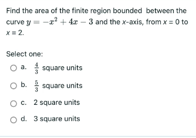 Find the area of the finite region bounded between the
curve y = -x² + 4x - 3 and the x-axis, from x = 0 to
x = 2.
Select one:
O a.square units
O b. square units
O c. 2 square units
O d. 3 square units
