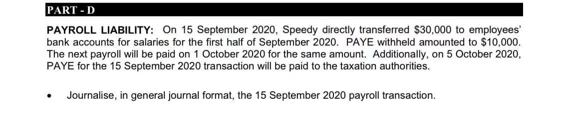 PART - D
PAYROLL LIABILITY: On 15 September 2020, Speedy directly transferred $30,000 to employees'
bank accounts for salaries for the first half of September 2020. PAYE withheld amounted to $10,000.
The next payroll will be paid on 1 October 2020 for the same amount. Additionally, on 5 October 2020,
PAYE for the 15 September 2020 transaction will be paid to the taxation authorities.
Journalise, in general journal format, the 15 September 2020 payroll transaction.
