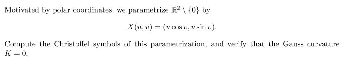 Motivated by polar coordinates, we parametrize R² \ {0} by
X(u, v) (u cos v, u sin v).
=
Compute the Christoffel symbols of this parametrization, and verify that the Gauss curvature
K = 0.