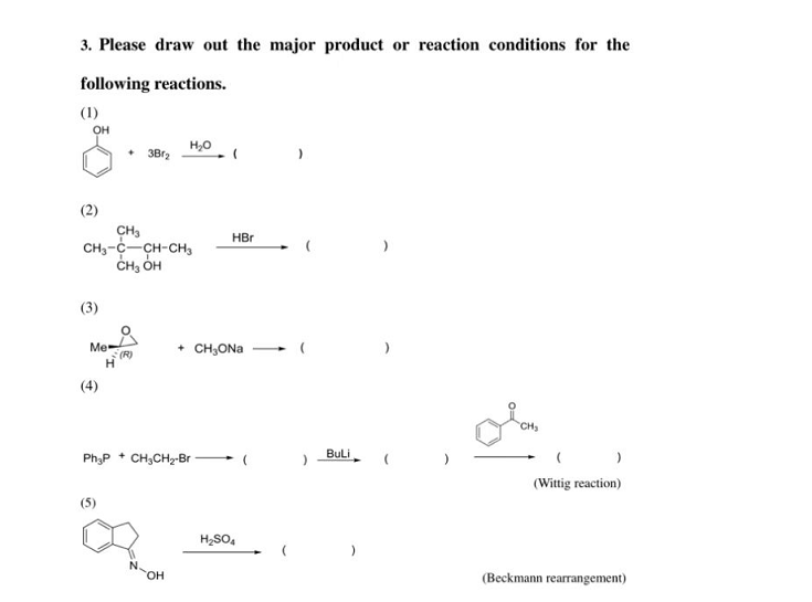 3. Please draw out the major product or reaction conditions for the
following reactions.
(1)
OH
(2)
(3)
CH3
CH3-C-CH-CH3
CH₂OH
Mex
(4)
+ 3B1₂
(5)
(R)
H₂O
Ph3P+ CH3CH₂-Br
N.
OH
HBr
+ CH₂ONa
H₂SO4
BuLi
CH₂
(Wittig reaction)
(Beckmann rearrangement)