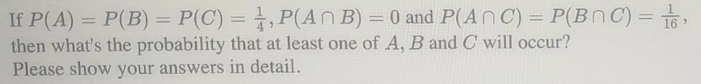 If P(A) = P(B) = P(C) = 1,P(An B) = 0 and P(An C) = P(BNC) = 1,
then what's the probability that at least one of A, B and C will occur?
Please show your answers in detail.