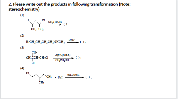 2. Please write out the products in following transformation (Note:
stereochemistry)
(1)
Ci
NH (Imol)
().
CH; CH3
(2)
DMF
B:CH;CH,CH,CH,NHCH;
().
(3)
CH;
CH,CH,CH,CI
AgNO(Imal)
().
CH;CH,OH
CH;COCH;
CH3
+ Nal
).
