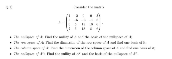 Q.1)
Consider the matrix
0 0 3
-26
15 100
18 8 6
1 -2
2-5 -3
0 5
26
• The nullspace of A: Find the nullity of A and the basis of the nullspace of A;
•The row space of A: Find the dimension of the row space of A and find one basis of it;
• The column space of A: Find the dimension of the column space of A and find one basis of it;
• The nullspace of AT: Find the nullity of AT and the basis of the mullspace of A™.