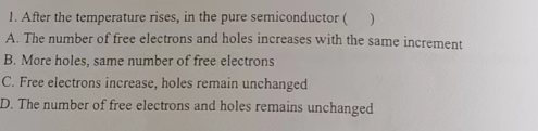 1. After the temperature rises, in the pure semiconductor ( )
A. The number of free electrons and holes increases with the same increment
B. More holes, same number of free electrons
C. Free electrons increase, holes remain unchanged
D. The number of free electrons and holes remains unchanged