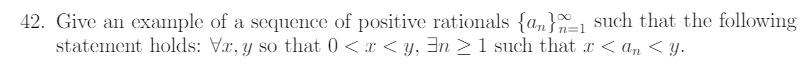 42. Give an example of a sequence of positive rationals {a„}-1 such that the following
statement holds: Vr, y so that 0 <x < y, 3n >1 such that x < a, < y.
