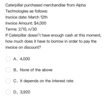 Caterpillar purchased merchandise from Alpha
Technologies as follows:
Invoice date: March 12th
Invoice Amount: $4,000
Terms: 2/10, n/30
If Caterpillar doesn't have enough cash at this moment,
how much does it have to borrow in order to pay the
invoice on discount?
A. 4,000
B. None of the above
C, It depends on the interest rate
D, 3,920
