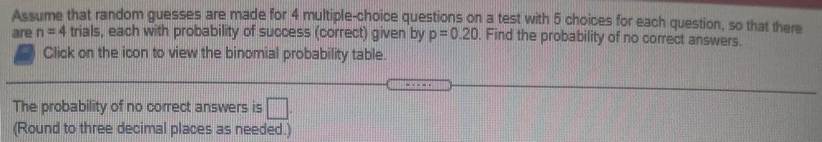 Assume that random guesses are made for 4 multiple-choice questions on a test with 5 choices for each question, so that thers
tren=D4trals, each with probability of success (correct) given by p-0.20. Find the probability of no correct answers.
Click on the icon to view the binomial probabiltytable.
The probability of no comrect answers is
Round to three decimal places as needed.)
