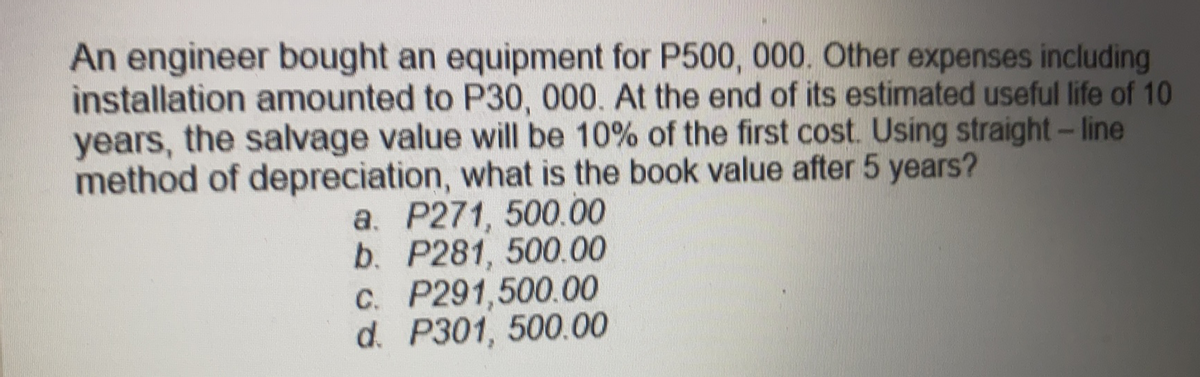 An engineer bought an equipment for P500, 000. Other expenses including
installation amounted to P30, 000. At the end of its estimated useful life of 10
years, the salvage value will be 10% of the first cost. Using straight-line
method of depreciation, what is the book value after 5 years?
a. P271, 500.00
b. P281, 500.00
C. P291,500.00
d. P301, 500.00
