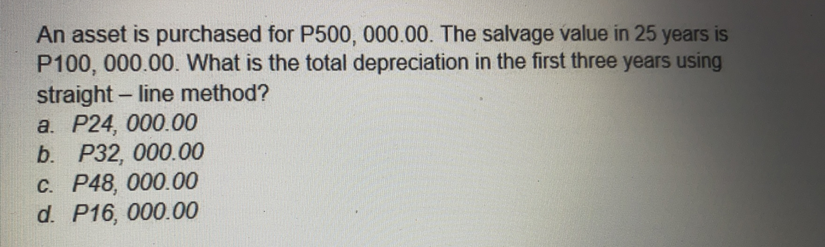 An asset is purchased for P500, 000.00. The salvage value in 25 years is
P100, 000.00. What is the total depreciation in the first three years using
straight- line method?
a. P24, 000.00
b. P32, 000.00
C. P48, 000.00
d. P16, 000.00
